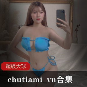 超级大球球chutiami_vn合集：24部视频+254张照片，身材超肉引争议